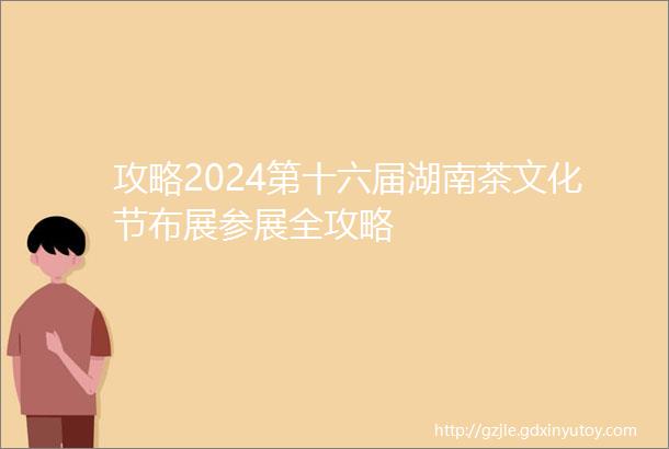 攻略2024第十六届湖南茶文化节布展参展全攻略